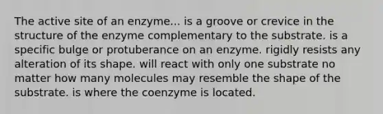 The active site of an enzyme... is a groove or crevice in the structure of the enzyme complementary to the substrate. is a specific bulge or protuberance on an enzyme. rigidly resists any alteration of its shape. will react with only one substrate no matter how many molecules may resemble the shape of the substrate. is where the coenzyme is located.