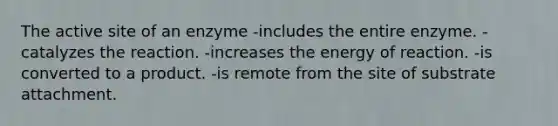 The active site of an enzyme -includes the entire enzyme. -catalyzes the reaction. -increases the energy of reaction. -is converted to a product. -is remote from the site of substrate attachment.