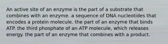 An active site of an enzyme is the part of a substrate that combines with an enzyme. a sequence of DNA nucleotides that encodes a protein molecule. the part of an enzyme that binds ATP. the third phosphate of an ATP molecule, which releases energy. the part of an enzyme that combines with a product.