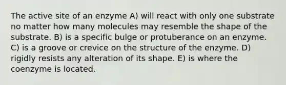 The active site of an enzyme A) will react with only one substrate no matter how many molecules may resemble the shape of the substrate. B) is a specific bulge or protuberance on an enzyme. C) is a groove or crevice on the structure of the enzyme. D) rigidly resists any alteration of its shape. E) is where the coenzyme is located.