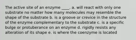 The active site of an enzyme ____. a. will react with only one substrate no matter how many molecules may resemble the shape of the substrate b. is a groove or crevice in the structure of the enzyme complementary to the substrate c. is a specific bulge or protuberance on an enzyme d. rigidly resists any alteration of its shape e. is where the coenzyme is located