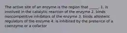 The active site of an enzyme is the region that _____. 1. is involved in the catalytic reaction of the enzyme 2. binds noncompetitive inhibitors of the enzyme 3. binds allosteric regulators of the enzyme 4. is inhibited by the presence of a coenzyme or a cofactor