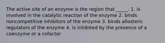 The active site of an enzyme is the region that _____. 1. is involved in the catalytic reaction of the enzyme 2. binds noncompetitive inhibitors of the enzyme 3. binds allosteric regulators of the enzyme 4. is inhibited by the presence of a coenzyme or a cofactor