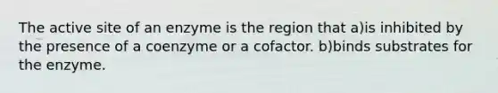 The active site of an enzyme is the region that a)is inhibited by the presence of a coenzyme or a cofactor. b)binds substrates for the enzyme.