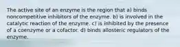 The active site of an enzyme is the region that a) binds noncompetitive inhibitors of the enzyme. b) is involved in the catalytic reaction of the enzyme. c) is inhibited by the presence of a coenzyme or a cofactor. d) binds allosteric regulators of the enzyme.