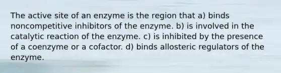 The active site of an enzyme is the region that a) binds noncompetitive inhibitors of the enzyme. b) is involved in the catalytic reaction of the enzyme. c) is inhibited by the presence of a coenzyme or a cofactor. d) binds allosteric regulators of the enzyme.