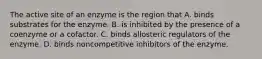 The active site of an enzyme is the region that A. binds substrates for the enzyme. B. is inhibited by the presence of a coenzyme or a cofactor. C. binds allosteric regulators of the enzyme. D. binds noncompetitive inhibitors of the enzyme.