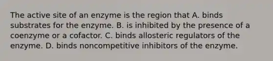 The active site of an enzyme is the region that A. binds substrates for the enzyme. B. is inhibited by the presence of a coenzyme or a cofactor. C. binds allosteric regulators of the enzyme. D. binds noncompetitive inhibitors of the enzyme.