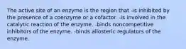 The active site of an enzyme is the region that -is inhibited by the presence of a coenzyme or a cofactor. -is involved in the catalytic reaction of the enzyme. -binds noncompetitive inhibitors of the enzyme. -binds allosteric regulators of the enzyme.