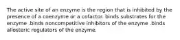 The active site of an enzyme is the region that is inhibited by the presence of a coenzyme or a cofactor. binds substrates for the enzyme .binds noncompetitive inhibitors of the enzyme .binds allosteric regulators of the enzyme.