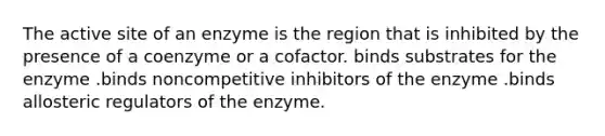 The active site of an enzyme is the region that is inhibited by the presence of a coenzyme or a cofactor. binds substrates for the enzyme .binds noncompetitive inhibitors of the enzyme .binds allosteric regulators of the enzyme.