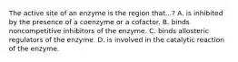 The active site of an enzyme is the region that...? A. is inhibited by the presence of a coenzyme or a cofactor. B. binds noncompetitive inhibitors of the enzyme. C. binds allosteric regulators of the enzyme. D. is involved in the catalytic reaction of the enzyme.