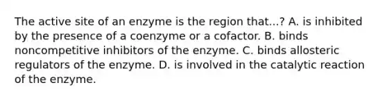 The active site of an enzyme is the region that...? A. is inhibited by the presence of a coenzyme or a cofactor. B. binds noncompetitive inhibitors of the enzyme. C. binds allosteric regulators of the enzyme. D. is involved in the catalytic reaction of the enzyme.