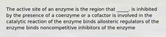 The active site of an enzyme is the region that _____. is inhibited by the presence of a coenzyme or a cofactor is involved in the catalytic reaction of the enzyme binds allosteric regulators of the enzyme binds noncompetitive inhibitors of the enzyme