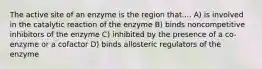 The active site of an enzyme is the region that.... A) is involved in the catalytic reaction of the enzyme B) binds noncompetitive inhibitors of the enzyme C) inhibited by the presence of a co-enzyme or a cofactor D) binds allosteric regulators of the enzyme