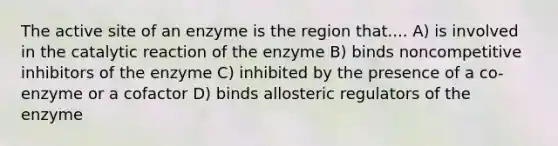 The active site of an enzyme is the region that.... A) is involved in the catalytic reaction of the enzyme B) binds noncompetitive inhibitors of the enzyme C) inhibited by the presence of a co-enzyme or a cofactor D) binds allosteric regulators of the enzyme