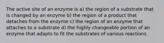 The active site of an enzyme is a) the region of a substrate that is changed by an enzyme b) the region of a product that detaches from the enzyme c) the region of an enzyme that attaches to a substrate d) the highly changeable portion of an enzyme that adapts to fit the substrates of various reactions