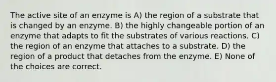 The active site of an enzyme is A) the region of a substrate that is changed by an enzyme. B) the highly changeable portion of an enzyme that adapts to fit the substrates of various reactions. C) the region of an enzyme that attaches to a substrate. D) the region of a product that detaches from the enzyme. E) None of the choices are correct.