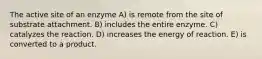 The active site of an enzyme A) is remote from the site of substrate attachment. B) includes the entire enzyme. C) catalyzes the reaction. D) increases the energy of reaction. E) is converted to a product.