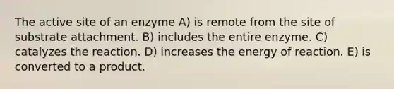 The active site of an enzyme A) is remote from the site of substrate attachment. B) includes the entire enzyme. C) catalyzes the reaction. D) increases the energy of reaction. E) is converted to a product.