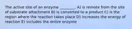 The active site of an enzyme ________. A) is remote from the site of substrate attachment B) is converted to a product C) is the region where the reaction takes place D) increases the energy of reaction E) includes the entire enzyme