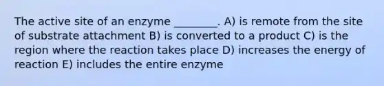 The active site of an enzyme ________. A) is remote from the site of substrate attachment B) is converted to a product C) is the region where the reaction takes place D) increases the energy of reaction E) includes the entire enzyme