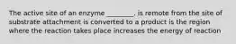 The active site of an enzyme ________. is remote from the site of substrate attachment is converted to a product is the region where the reaction takes place increases the energy of reaction