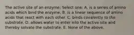 The active site of an enzyme: Select one: A. is a series of amino acids which bind the enzyme. B. is a linear sequence of amino acids that react with each other. C. binds covalently to the substrate. D. allows water to enter into the active site and thereby solvate the substrate. E. None of the above.