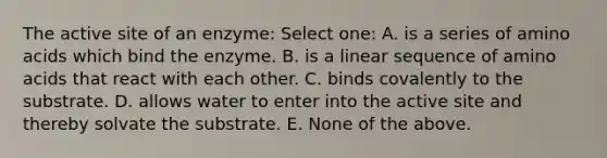 The active site of an enzyme: Select one: A. is a series of amino acids which bind the enzyme. B. is a linear sequence of amino acids that react with each other. C. binds covalently to the substrate. D. allows water to enter into the active site and thereby solvate the substrate. E. None of the above.