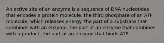 An active site of an enzyme is a sequence of DNA nucleotides that encodes a protein molecule. the third phosphate of an ATP molecule, which releases energy. the part of a substrate that combines with an enzyme. the part of an enzyme that combines with a product. the part of an enzyme that binds ATP.