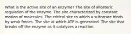 What is the active site of an enzyme? The site of allosteric regulation of the enzyme. The site characterized by constant motion of molecules. The critical site to which a substrate binds by weak forces. The site at which ATP is generated. The site that breaks off the enzyme as it catalyzes a reaction.