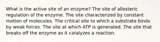 What is the active site of an enzyme? The site of allosteric regulation of the enzyme. The site characterized by constant motion of molecules. The critical site to which a substrate binds by weak forces. The site at which ATP is generated. The site that breaks off the enzyme as it catalyzes a reaction.