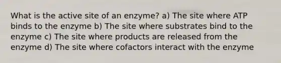 What is the active site of an enzyme? a) The site where ATP binds to the enzyme b) The site where substrates bind to the enzyme c) The site where products are released from the enzyme d) The site where cofactors interact with the enzyme