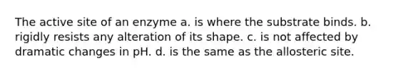 The active site of an enzyme a. is where the substrate binds. b. rigidly resists any alteration of its shape. c. is not affected by dramatic changes in pH. d. is the same as the allosteric site.