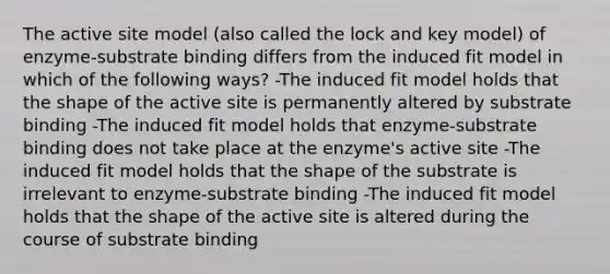 The active site model (also called the lock and key model) of enzyme-substrate binding differs from the induced fit model in which of the following ways? -The induced fit model holds that the shape of the active site is permanently altered by substrate binding -The induced fit model holds that enzyme-substrate binding does not take place at the enzyme's active site -The induced fit model holds that the shape of the substrate is irrelevant to enzyme-substrate binding -The induced fit model holds that the shape of the active site is altered during the course of substrate binding