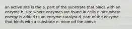 an active site is the a. part of the substrate that binds with an enzyme b. site where enzymes are found in cells c. site where energy is added to an enzyme catalyst d. part of the enzyme that binds with a substrate e. none od the above