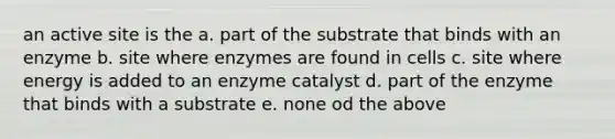 an active site is the a. part of the substrate that binds with an enzyme b. site where enzymes are found in cells c. site where energy is added to an enzyme catalyst d. part of the enzyme that binds with a substrate e. none od the above