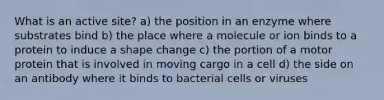 What is an active site? a) the position in an enzyme where substrates bind b) the place where a molecule or ion binds to a protein to induce a shape change c) the portion of a motor protein that is involved in moving cargo in a cell d) the side on an antibody where it binds to bacterial cells or viruses