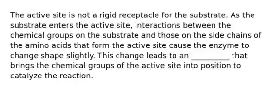 The active site is not a rigid receptacle for the substrate. As the substrate enters the active site, interactions between the chemical groups on the substrate and those on the side chains of the amino acids that form the active site cause the enzyme to change shape slightly. This change leads to an __________ that brings the chemical groups of the active site into position to catalyze the reaction.