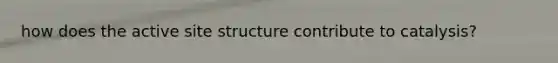 how does the active site structure contribute to catalysis?