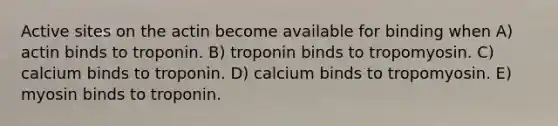 Active sites on the actin become available for binding when A) actin binds to troponin. B) troponin binds to tropomyosin. C) calcium binds to troponin. D) calcium binds to tropomyosin. E) myosin binds to troponin.