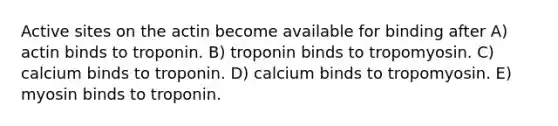 Active sites on the actin become available for binding after A) actin binds to troponin. B) troponin binds to tropomyosin. C) calcium binds to troponin. D) calcium binds to tropomyosin. E) myosin binds to troponin.