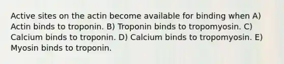 Active sites on the actin become available for binding when A) Actin binds to troponin. B) Troponin binds to tropomyosin. C) Calcium binds to troponin. D) Calcium binds to tropomyosin. E) Myosin binds to troponin.