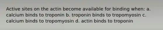 Active sites on the actin become available for binding when: a. calcium binds to troponin b. troponin binds to tropomyosin c. calcium binds to tropomyosin d. actin binds to troponin