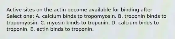 Active sites on the actin become available for binding after Select one: A. calcium binds to tropomyosin. B. troponin binds to tropomyosin. C. myosin binds to troponin. D. calcium binds to troponin. E. actin binds to troponin.