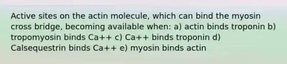 Active sites on the actin molecule, which can bind the myosin cross bridge, becoming available when: a) actin binds troponin b) tropomyosin binds Ca++ c) Ca++ binds troponin d) Calsequestrin binds Ca++ e) myosin binds actin