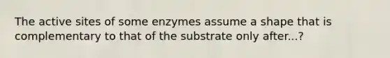 The active sites of some enzymes assume a shape that is complementary to that of the substrate only after...?