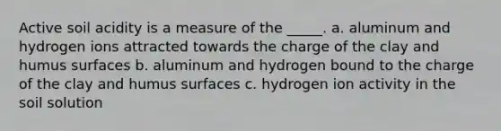 Active soil acidity is a measure of the _____. a. aluminum and hydrogen ions attracted towards the charge of the clay and humus surfaces b. aluminum and hydrogen bound to the charge of the clay and humus surfaces c. hydrogen ion activity in the soil solution