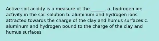 Active soil acidity is a measure of the ______. a. hydrogen ion activity in the soil solution b. aluminum and hydrogen ions attracted towards the charge of the clay and humus surfaces c. aluminum and hydrogen bound to the charge of the clay and humus surfaces