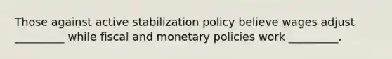 Those against active stabilization policy believe wages adjust _________ while fiscal and monetary policies work _________.